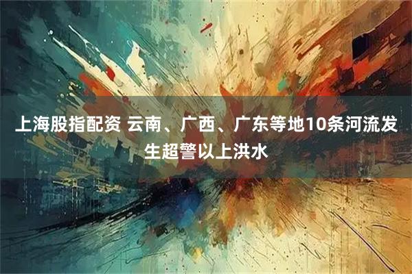 上海股指配资 云南、广西、广东等地10条河流发生超警以上洪水