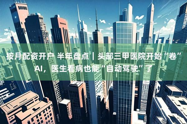按月配资开户 半年盘点｜头部三甲医院开始“卷”AI，医生看病也能“自动驾驶”了