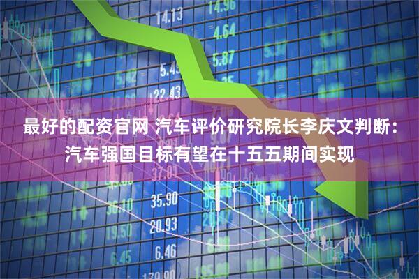 最好的配资官网 汽车评价研究院长李庆文判断：汽车强国目标有望在十五五期间实现
