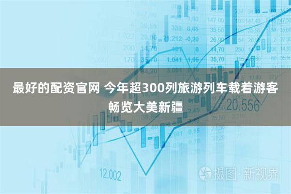 最好的配资官网 今年超300列旅游列车载着游客畅览大美新疆