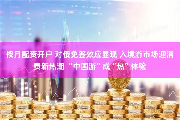 按月配资开户 对俄免签效应显现 入境游市场迎消费新热潮 “中国游”成“热”体验