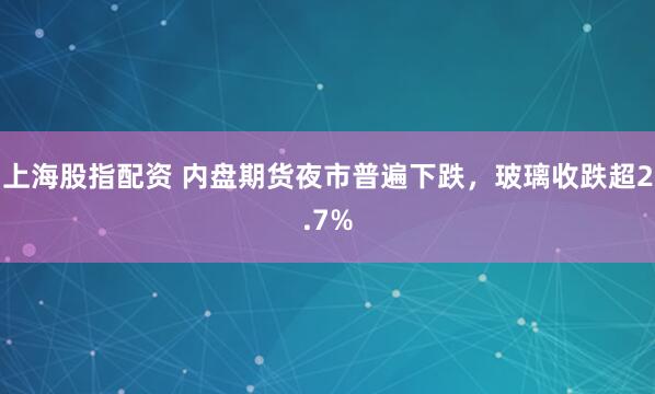 上海股指配资 内盘期货夜市普遍下跌，玻璃收跌超2.7%