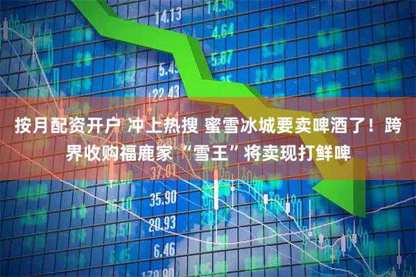 按月配资开户 冲上热搜 蜜雪冰城要卖啤酒了！跨界收购福鹿家 “雪王”将卖现打鲜啤