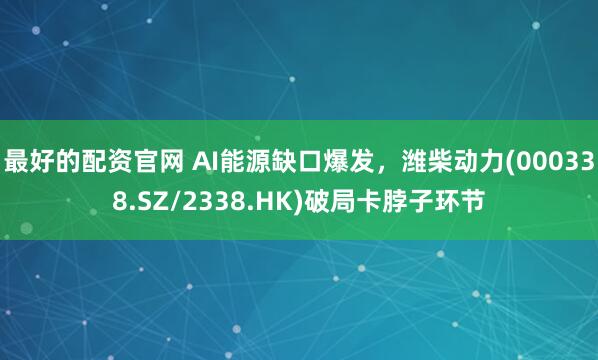 最好的配资官网 AI能源缺口爆发，潍柴动力(000338.SZ/2338.HK)破局卡脖子环节