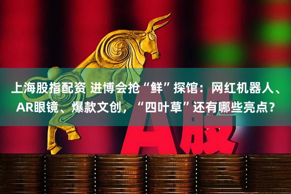 上海股指配资 进博会抢“鲜”探馆：网红机器人、AR眼镜、爆款文创，“四叶草”还有哪些亮点？