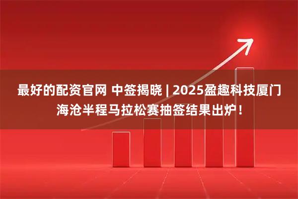 最好的配资官网 中签揭晓 | 2025盈趣科技厦门海沧半程马拉松赛抽签结果出炉！