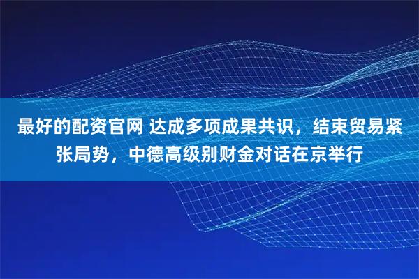 最好的配资官网 达成多项成果共识，结束贸易紧张局势，中德高级别财金对话在京举行
