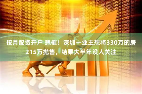 按月配资开户 悲催！深圳一业主想将330万的房215万抛售，结果大半年没人关注