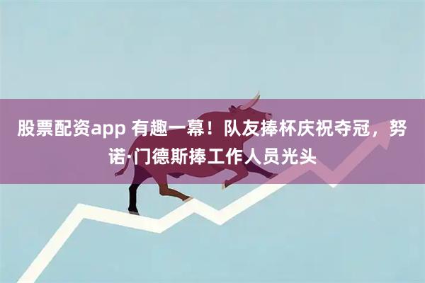 股票配资app 有趣一幕！队友捧杯庆祝夺冠，努诺·门德斯捧工作人员光头