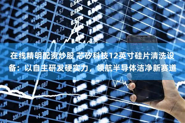 在线精明配资炒股 芯矽科技12英寸硅片清洗设备：以自主研发硬实力，领航半导体洁净新赛道