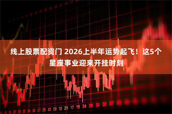 线上股票配资门 2026上半年运势起飞！这5个星座事业迎来开挂时刻