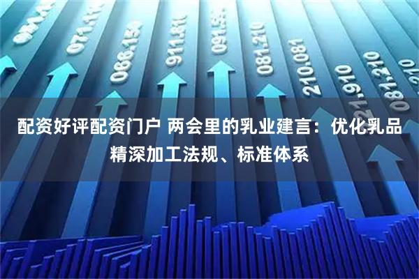 配资好评配资门户 两会里的乳业建言：优化乳品精深加工法规、标准体系