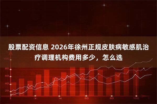 股票配资信息 2026年徐州正规皮肤病敏感肌治疗调理机构费用多少，怎么选
