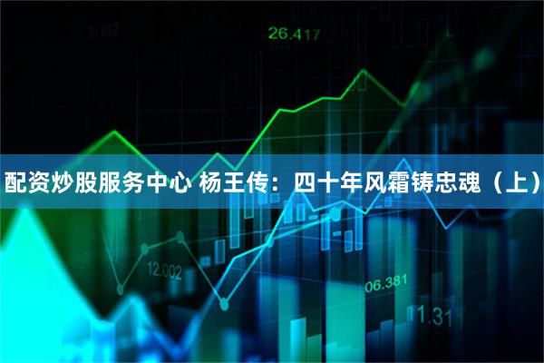 配资炒股服务中心 杨王传：四十年风霜铸忠魂（上）
