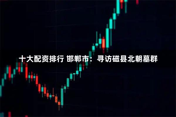 十大配资排行 邯郸市：寻访磁县北朝墓群