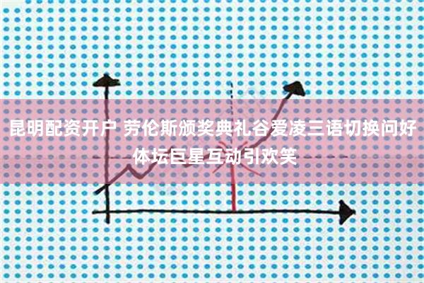 昆明配资开户 劳伦斯颁奖典礼谷爱凌三语切换问好 体坛巨星互动引欢笑