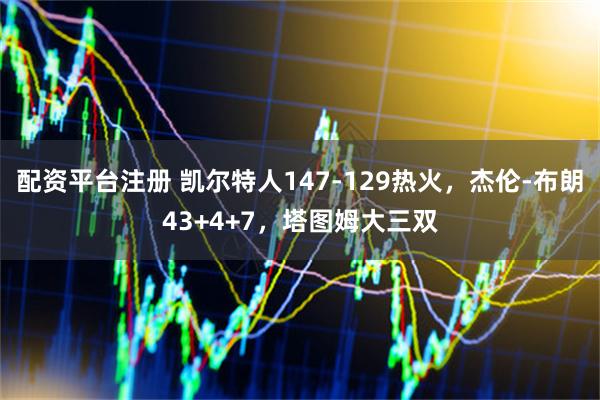 配资平台注册 凯尔特人147-129热火，杰伦-布朗43+4+7，塔图姆大三双