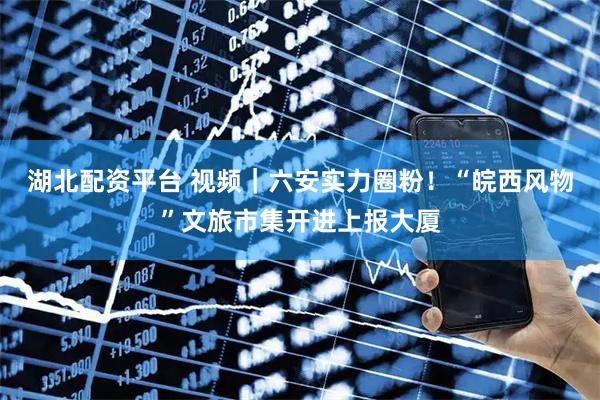 湖北配资平台 视频｜六安实力圈粉！“皖西风物”文旅市集开进上报大厦