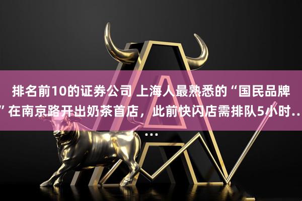排名前10的证券公司 上海人最熟悉的“国民品牌”在南京路开出奶茶首店，此前快闪店需排队5小时…