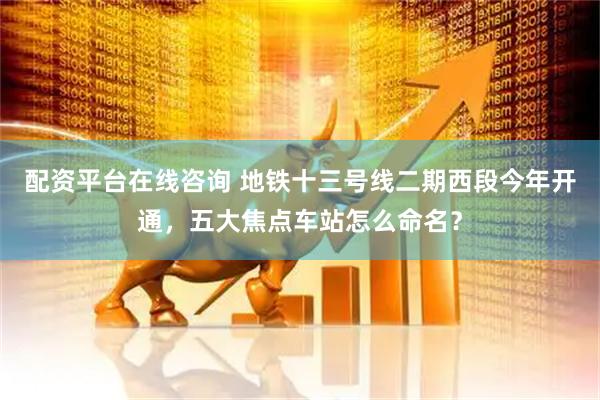 配资平台在线咨询 地铁十三号线二期西段今年开通，五大焦点车站怎么命名？