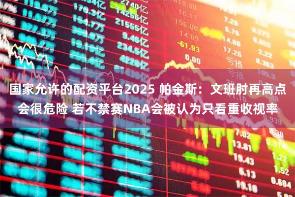 国家允许的配资平台2025 帕金斯：文班肘再高点会很危险 若不禁赛NBA会被认为只看重收视率