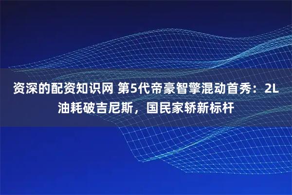 资深的配资知识网 第5代帝豪智擎混动首秀：2L油耗破吉尼斯，国民家轿新标杆