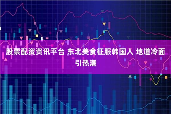 股票配资资讯平台 东北美食征服韩国人 地道冷面引热潮