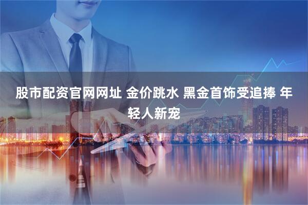 股市配资官网网址 金价跳水 黑金首饰受追捧 年轻人新宠