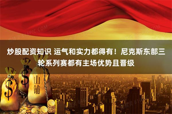 炒股配资知识 运气和实力都得有！尼克斯东部三轮系列赛都有主场优势且晋级