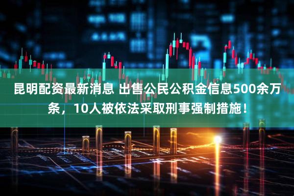 昆明配资最新消息 出售公民公积金信息500余万条，10人被依法采取刑事强制措施！