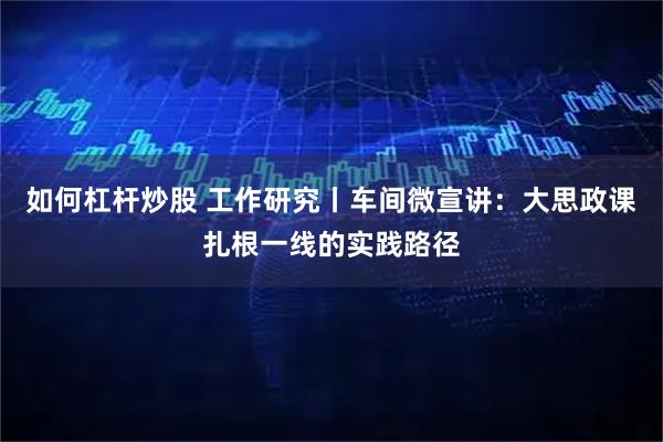 如何杠杆炒股 工作研究丨车间微宣讲：大思政课扎根一线的实践路径