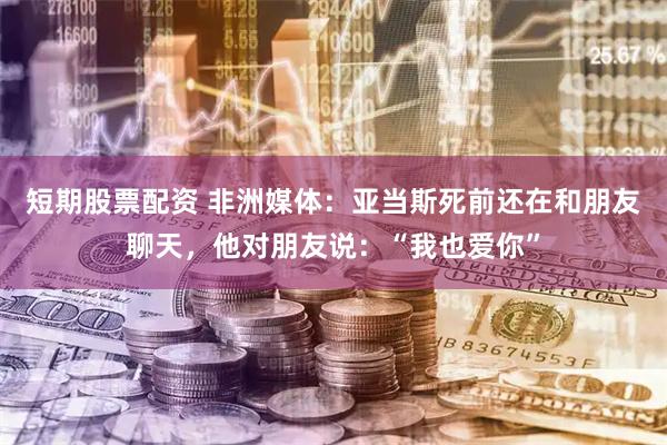 短期股票配资 非洲媒体：亚当斯死前还在和朋友聊天，他对朋友说：“我也爱你”